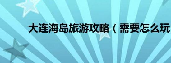 大连海岛旅游攻略（需要怎么玩）