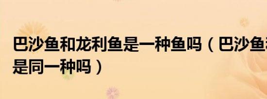 巴沙鱼和龙利鱼是一种鱼吗（巴沙鱼和龙利鱼是同一种吗）
