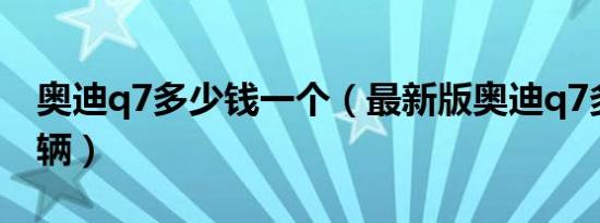 奥迪q7多少钱一个（最新版奥迪q7多少钱一辆）