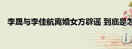 李晟与李佳航离婚女方辟谣 到底是怎样的