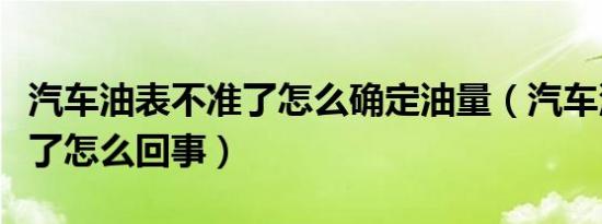 汽车油表不准了怎么确定油量（汽车油表不准了怎么回事）