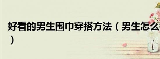 好看的男生围巾穿搭方法（男生怎么搭配围巾）
