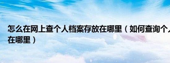 怎么在网上查个人档案存放在哪里（如何查询个人档案存放在哪里）