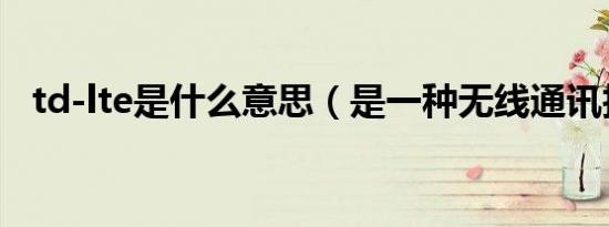 td-lte是什么意思（是一种无线通讯技术）