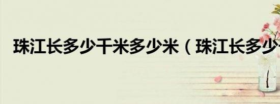 珠江长多少千米多少米（珠江长多少千米）
