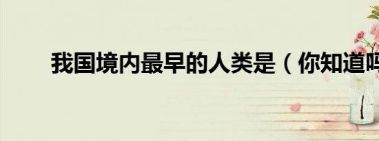 我国境内最早的人类是（你知道吗）