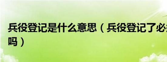 兵役登记是什么意思（兵役登记了必须去当兵吗）