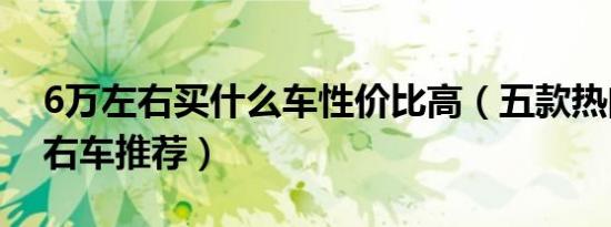 6万左右买什么车性价比高（五款热门6万左右车推荐）