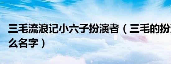 三毛流浪记小六子扮演者（三毛的扮演者叫什么名字）