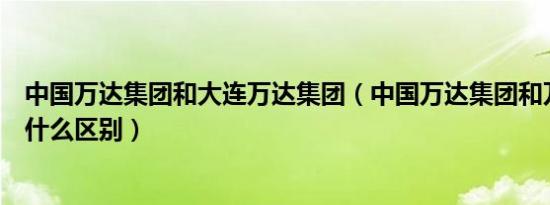 中国万达集团和大连万达集团（中国万达集团和万达集团有什么区别）