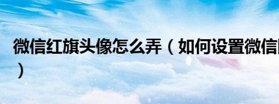 微信红旗头像怎么弄（如何设置微信国旗头像）