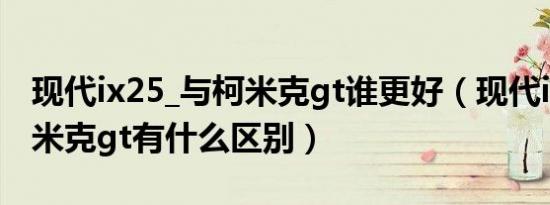 现代ix25_与柯米克gt谁更好（现代ix25和柯米克gt有什么区别）