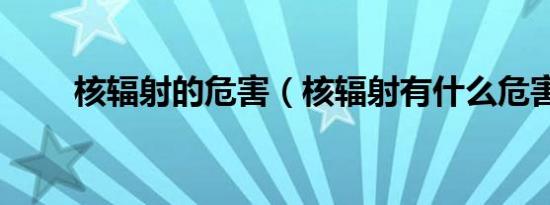 核辐射的危害（核辐射有什么危害）