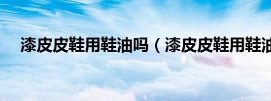 漆皮皮鞋用鞋油吗（漆皮皮鞋用鞋油吗）