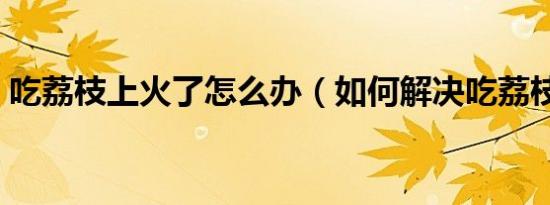 吃荔枝上火了怎么办（如何解决吃荔枝上火）