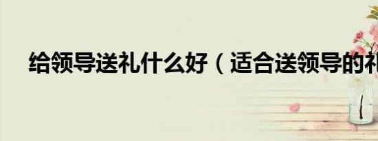 给领导送礼什么好（适合送领导的礼物）