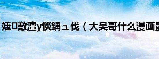 婕敾澶у惔鍝ュ伐（大吴哥什么漫画最好看）