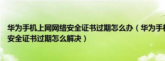 华为手机上网网络安全证书过期怎么办（华为手机上网网络安全证书过期怎么解决）