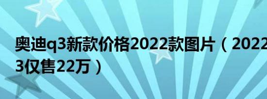 奥迪q3新款价格2022款图片（2022款奥迪q3仅售22万）