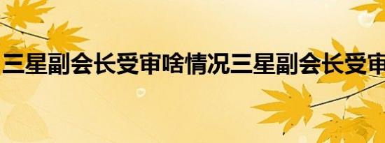 三星副会长受审啥情况三星副会长受审怎样的