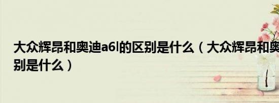 大众辉昂和奥迪a6l的区别是什么（大众辉昂和奥迪a6l的区别是什么）