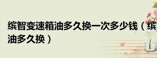 缤智变速箱油多久换一次多少钱（缤智变速箱油多久换）