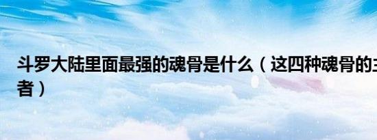 斗罗大陆里面最强的魂骨是什么（这四种魂骨的主人都是强者）