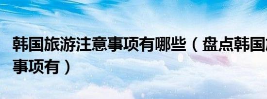 韩国旅游注意事项有哪些（盘点韩国旅游注意事项有）