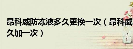 昂科威防冻液多久更换一次（昂科威防冻液多久加一次）