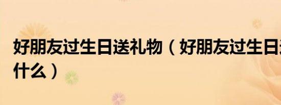 好朋友过生日送礼物（好朋友过生日送礼物送什么）