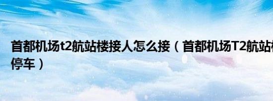 首都机场t2航站楼接人怎么接（首都机场T2航站楼接人怎么停车）