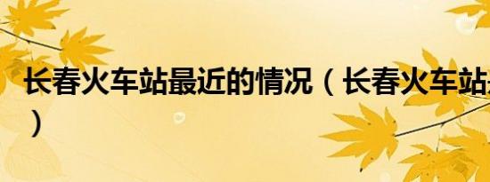 长春火车站最近的情况（长春火车站是哪个站）