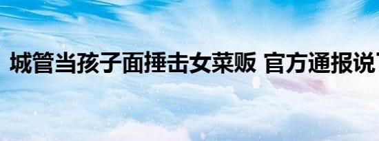 城管当孩子面捶击女菜贩 官方通报说了什么