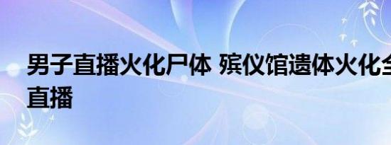 男子直播火化尸体 殡仪馆遗体火化全过程被直播