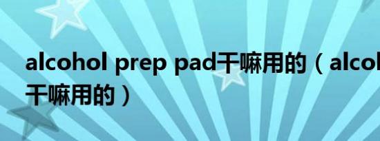 alcohol prep pad干嘛用的（alcohol pad干嘛用的）
