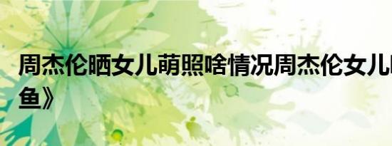 周杰伦晒女儿萌照啥情况周杰伦女儿唱《美人鱼》