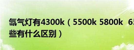 氙气灯有4300k（5500k 5800k 6500k 这些有什么区别）