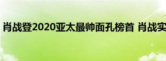 肖战登2020亚太最帅面孔榜首 肖战实至名归