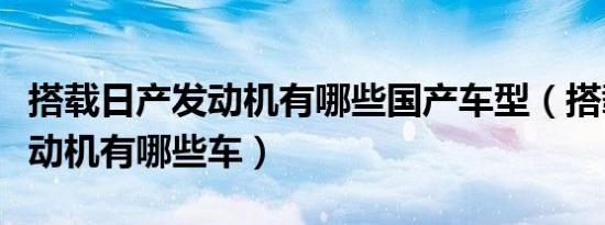 搭载日产发动机有哪些国产车型（搭载日产发动机有哪些车）