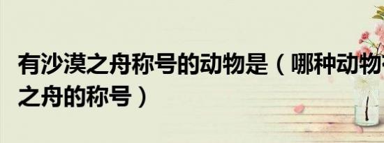 有沙漠之舟称号的动物是（哪种动物有有沙漠之舟的称号）