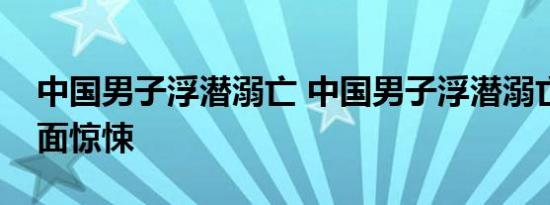 中国男子浮潜溺亡 中国男子浮潜溺亡现场画面惊悚