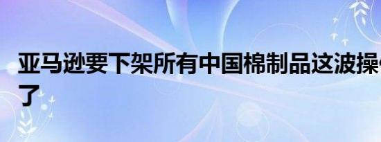 亚马逊要下架所有中国棉制品这波操作真是绝了
