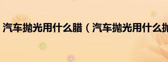 汽车抛光用什么腊（汽车抛光用什么抛光剂）