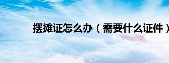 摆摊证怎么办（需要什么证件）