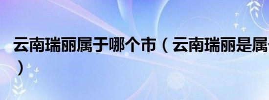 云南瑞丽属于哪个市（云南瑞丽是属于哪个市）