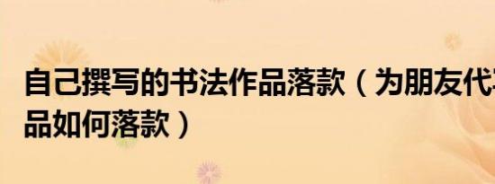 自己撰写的书法作品落款（为朋友代写书法作品如何落款）