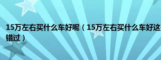 15万左右买什么车好呢（15万左右买什么车好这些车型不容错过）