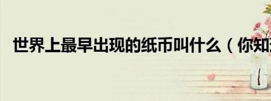 世界上最早出现的纸币叫什么（你知道吗）