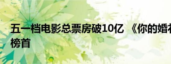 五一档电影总票房破10亿 《你的婚礼》位居榜首