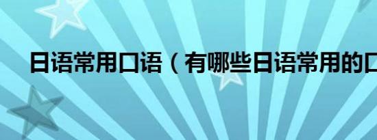日语常用口语（有哪些日语常用的口语）